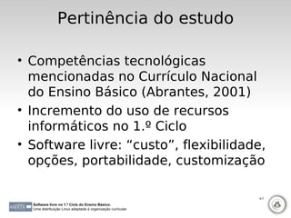 Pertinência do estudo

• Competências tecnológicas
  mencionadas no Currículo Nacional
  do Ensino Básico (Abrantes, 2001)
• Incremento do uso de recursos
  informáticos no 1.º Ciclo
• Software livre: “custo”, flexibilidade,
  opções, portabilidade, customização

                                                             6-7

  Software livre no 1.º Ciclo do Ensino Básico:
  Uma distribuição Linux adaptada à organização curricular
 