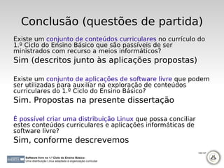 Conclusão (questões de partida)
Existe um conjunto de conteúdos curriculares no currículo do
1.º Ciclo do Ensino Básico que são passíveis de ser
ministrados com recurso a meios informáticos?
Sim (descritos junto às aplicações propostas)

Existe um conjunto de aplicações de software livre que podem
ser utilizadas para auxiliar na exploração de conteúdos
curriculares do 1.º Ciclo do Ensino Básico?
Sim. Propostas na presente dissertação

É possível criar uma distribuição Linux que possa conciliar
estes conteúdos curriculares e aplicações informáticas de
software livre?
Sim, conforme descrevemos
                                                              126-127

   Software livre no 1.º Ciclo do Ensino Básico:
   Uma distribuição Linux adaptada à organização curricular
 