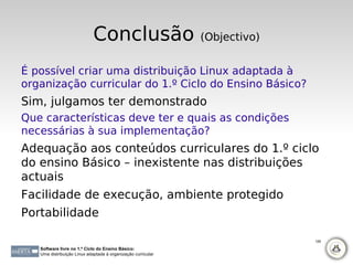 Conclusão                        (Objectivo)


É possível criar uma distribuição Linux adaptada à
organização curricular do 1.º Ciclo do Ensino Básico?
Sim, julgamos ter demonstrado
Que características deve ter e quais as condições
necessárias à sua implementação?
Adequação aos conteúdos curriculares do 1.º ciclo
do ensino Básico – inexistente nas distribuições
actuais
Facilidade de execução, ambiente protegido
Portabilidade

                                                                            128

   Software livre no 1.º Ciclo do Ensino Básico:
   Uma distribuição Linux adaptada à organização curricular
 