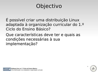 Objectivo

É possível criar uma distribuição Linux
adaptada à organização curricular do 1.º
Ciclo do Ensino Básico?
Que características deve ter e quais as
condições necessárias à sua
implementação?




                                                             8

  Software livre no 1.º Ciclo do Ensino Básico:
  Uma distribuição Linux adaptada à organização curricular
 