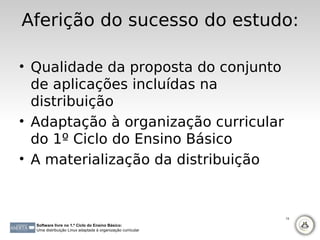 Aferição do sucesso do estudo:

• Qualidade da proposta do conjunto
  de aplicações incluídas na
  distribuição
• Adaptação à organização curricular
  do 1º Ciclo do Ensino Básico
• A materialização da distribuição


                                                             13

  Software livre no 1.º Ciclo do Ensino Básico:
  Uma distribuição Linux adaptada à organização curricular
 