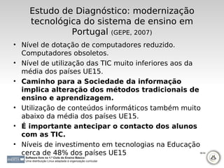 Estudo de Diagnóstico: modernização
      tecnológica do sistema de ensino em
               Portugal (GEPE, 2007)
• Nível de dotação de computadores reduzido.
  Computadores obsoletos.
• Nível de utilização das TIC muito inferiores aos da
  média dos países UE15.
• Caminho para a Sociedade da informação
  implica alteração dos métodos tradicionais de
  ensino e aprendizagem.
• Utilização de conteúdos informáticos também muito
  abaixo da média dos países UE15.
• É importante antecipar o contacto dos alunos
  com as TIC.
• Níveis de investimento em tecnologias na Educação
  cerca de 48% dos países UE15                                38-42

   Software livre no 1.º Ciclo do Ensino Básico:
   Uma distribuição Linux adaptada à organização curricular
 