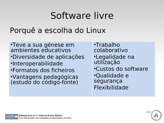 Software livre
Porquê a escolha do Linux
•Teve a sua génese em                                        •Trabalho
ambientes educativos                                         colaborativo
•Diversidade de aplicações                                   •Legalidade na
•Interoperabilidade                                          utilização
•Formatos dos ficheiros                                      •Custos do software
•Vantagens pedagógicas                                       •Qualidade e
(estudo do código-fonte)                                     segurança
                                                             Flexibilidade



                                                                               47-50

  Software livre no 1.º Ciclo do Ensino Básico:
  Uma distribuição Linux adaptada à organização curricular
 