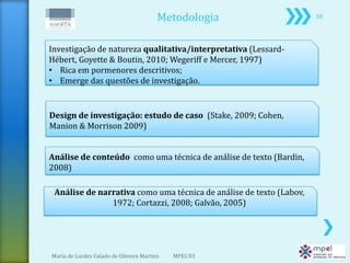 Metodologia                 10



Investigação de natureza qualitativa/interpretativa (Lessard-
Hébert, Goyette & Boutin, 2010; Wegeriff e Mercer, 1997)
• Rica em pormenores descritivos;
• Emerge das questões de investigação.


Design de investigação: estudo de caso (Stake, 2009; Cohen,
Manion & Morrison 2009)


Análise de conteúdo como uma técnica de análise de texto (Bardin,
2008)

 Análise de narrativa como uma técnica de análise de texto (Labov,
               1972; Cortazzi, 2008; Galvão, 2005)




Maria de Lurdes Calado de Oliveira Martins   MPEL'03
 