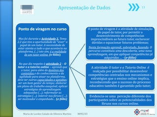 Apresentação de Dados                                         13




Ponto de viragem no curso                                  O ponto de viragem é a atividade de simulação
                                                                  do papel de tutor, por permitir o
                                                                 desenvolvimento de competências
 Mas foi durante a Actividade 3, Tema                        imprescindíveis ao futuro tutor, esclarecer
2.2 que tive a oportunidade de “viver” o                      dúvidas e equacionar futuros problemas;
  papel de um tutor. A necessidade de
estar atenta a tudo o que acontecia na                     Nesta formação aprendi, sobretudo, fazendo. O
 plataforma, (...) isto sim, é a realidade                 percurso constituiu uma descoberta, uma nova
     de um tutor online. (e-fólio)                         aprendizagem, em que apliquei competências já
                                                                      adquiridas … - (e-fólio)
 No que diz respeito à atividade 2 – O
tutor e a tutoria online – aprendi que                       A atividade O tutor e a Tutoria Online é
   o tutor, para além do domínio dos                          realçada por possibilitar desenvolver
   conteúdos e do conhecimento e da
  agilidade para atuar na plataforma,
                                                           competências centradas nos mecanismos e
deve ter outras capacidades e aptidões:                      estratégias que o ensino online implica,
 ser um bom gestor do tempo; elaborar                       reconhecendo que o sucesso do processo
um plano de trabalho exequível; aplicar                     educativo também é garantido pelo tutor;
      estratégias de aprendizagem
     adequadas (…); reformular as
estratégias (…); intervir nos fóruns (…);                  Evidencia-se uma perceção diferente dos
ser motivador e empenhado… (e-fólio)                       participantes sobre as potencialidades dos
                                                                    fóruns nos cursos online.

    Maria de Lurdes Calado de Oliveira Martins   MPEL'03
 