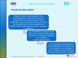 Apresentação de Dados                               16




    Papel de tutor como facilitador das
   aprendizagens e a perceção de que as
  competências de comunicação online e
pedagógicas são muito importantes, mas que
   as competências técnicas também são
imprescindíveis para que se sintam “seguros”
                e confiantes;
                                As competências sociais como
                               difíceis de adquirir (dificuldade
                               em manter a coesão do grupo e
                                         em trabalhar
                                     colaborativamente);

                                                           As competências pedagógicas,
                                                         nomeadamente a interação com
                                                           os estudantes, que se afigura
                                                          como complexa e que necessita
                                                         de experiência para ser refinada.

  Maria de Lurdes Calado de Oliveira Martins   MPEL'03
 