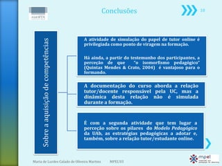 Conclusões                                       18




                                         A atividade de simulação do papel de tutor online é
     Sobre a aquisição de competências   privilegiada como ponto de viragem na formação.

                                         Há ainda, a partir do testemunho dos participantes, a
                                         perceção de que         “o isomorfismo pedagógico”
                                         (Quintas Mendes & Crato, 2004) é vantajoso para o
                                         formando.

                                         A documentação do curso aborda a relação
                                         tutor/docente responsável pela UC, mas a
                                         dinâmica desta relação não é simulada
                                         durante a formação.


                                         É com a segunda atividade que tem lugar a
                                         perceção sobre os pilares do Modelo Pedagógico
                                         da UAb, as estratégias pedagógicas a adotar e,
                                         também, sobre a relação tutor/estudante online.



Maria de Lurdes Calado de Oliveira Martins          MPEL'03
 