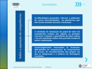 Conclusões                                 19




      Sobre a aquisição de competências
                                          As dificuldades apontadas referem a utilização
                                          de certas funcionalidades da plataforma que
                                          não foram testadas durante a formação.



                                          A atividade de simulação do papel de tutor foi
                                          considerada confusa por alguns, ao permitir
                                          vivenciar e simular o quotidiano do tutor online
                                          e de um estudante online num período temporal
                                          muito condensado.


                                          Constrangimentos enunciados na formação:
                                          dificuldades de comunicação, de cumprimento
                                          de prazos, de reconhecimento dos grupos em
                                          que se integravam e o número de mensagens
                                          recebidas.




Maria de Lurdes Calado de Oliveira Martins           MPEL'03
 