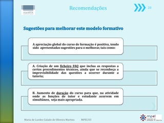 Recomendações                  20




       A apreciação global do curso de formação é positiva, tendo
       sido apresentadas sugestões para o melhorar, tais como:




      A. Criação de um ficheiro FAQ que inclua as respostas a
      certos procedimentos técnicos, ainda que se reconheça a
      imprevisibilidade das questões a ocorrer durante a
      tutoria;




      B. Aumento de duração do curso para que, na atividade
      onde as funções de tutor e estudante ocorrem em
      simultâneo, seja mais apropriada.




Maria de Lurdes Calado de Oliveira Martins   MPEL'03
 