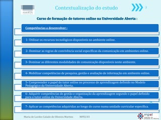 Contextualização do estudo                                     3




 Competências a desenvolver :


 1- Utilizar os recursos tecnológicos disponíveis no ambiente online.


 2- Dominar as regras de convivência social específicas da comunicação em ambientes online.


 3- Dominar as diferentes modalidades de comunicação disponíveis neste ambiente.


 4- Mobilizar competências de pesquisa, gestão e avaliação de informação em ambiente online.

 5- Compreender o papel do tutor online no processo de aprendizagem definido no Modelo
 Pedagógico da Universidade Aberta.

 6- Adquirir competências de gestão e organização da aprendizagem segundo o papel definido
 para o tutor online da Universidade Aberta.


 7- Aplicar as competências adquiridas ao longo do curso numa unidade curricular específica.


Maria de Lurdes Calado de Oliveira Martins   MPEL'03
 
