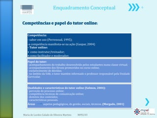 Enquadramento Conceptual                                     6




   Competência:
   - saber em uso (Perrenoud, 1995);
   -a competência manifesta-se na ação (Gaspar, 2004)
   - Tutor online:
   • como instrutor/treinador;
   • como facilitador e moderador;
   Papel do tutor:
   - acompanhamento do trabalho desenvolvido pelos estudantes numa classe virtual;
   - acompanhamento dos fóruns promovidos no curso online;
   - esclarecimento de dúvidas;
   - no âmbito da UAb, o tutor mantém informado o professor responsável pela Unidade
   Curricular.


   Qualidades e características do tutor online (Salmon, 2004):
   - perceção do processo online;
   - competência técnicas de comunicação online;
   - domínio dos conteúdos;
   - características pessoais.
   Áreas         aspetos pedagógicos, de gestão, sociais, técnicos. (Morgado, 2001)


Maria de Lurdes Calado de Oliveira Martins   MPEL'03
 