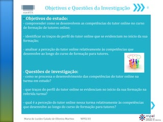 Objetivos e Questões da Investigação                               8


 Objetivos do estudo:
- compreender como se desenvolvem as competências do tutor online no curso
de formação de tutores online;

- identificar os traços do perfil do tutor online que se evidenciam no início da sua
formação;

- analisar a perceção do tutor online relativamente às competências que
desenvolve ao longo do curso de formação para tutores.




- Questões de investigação:
- como se processa o desenvolvimento das competências do tutor online na
turma em estudo?

- que traços do perfil do tutor online se evidenciam no início da sua formação na
referida turma?

- qual é a perceção do tutor online nessa turma relativamente às competências
que desenvolve ao longo do curso de formação para tutores?


Maria de Lurdes Calado de Oliveira Martins   MPEL'03
 
