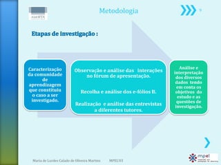 Metodologia                         9




Caracterização                                                       Análise e
                          Observação e análise das interações     interpretação
da comunidade                 no fórum de apresentação.
       de                                                          dos diversos
                                                                   dados tendo
aprendizagem                                                        em conta os
que constituiu                Recolha e análise dos e-fólios B.    objetivos do
  o caso a ser                                                      estudo e as
 investigado.                                                       questões de
                           Realização e análise das entrevistas    investigação.
                                   a diferentes tutores.




 Maria de Lurdes Calado de Oliveira Martins   MPEL'03
 