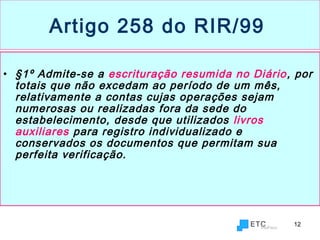 12
Artigo 258 do RIR/99
• §1º Admite-se a escrituração resumida no Diário, por
totais que não excedam ao período de um mês,
relativamente a contas cujas operações sejam
numerosas ou realizadas fora da sede do
estabelecimento, desde que utilizados livros
auxiliares para registro individualizado e
conservados os documentos que permitam sua
perfeita verificação.
 