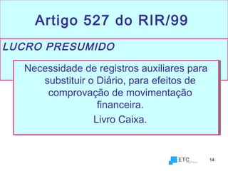 14
Artigo 527 do RIR/99
LUCRO PRESUMIDO
Necessidade de registros auxiliares para
substituir o Diário, para efeitos de
comprovação de movimentação
financeira.
Livro Caixa.
Necessidade de registros auxiliares para
substituir o Diário, para efeitos de
comprovação de movimentação
financeira.
Livro Caixa.
 
