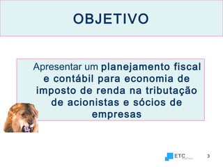 3
OBJETIVO
Apresentar um planejamento fiscal
e contábil para economia de
imposto de renda na tributação
de acionistas e sócios de
empresas
 