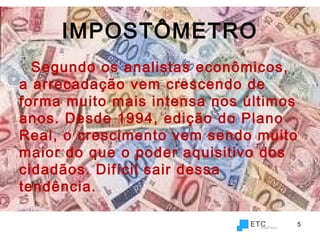 IMPOSTÔMETRO
Segundo os analistas econômicos,
a arrecadação vem crescendo de
forma muito mais intensa nos últimos
anos. Desde 1994, edição do Plano
Real, o crescimento vem sendo muito
maior do que o poder aquisitivo dos
cidadãos. Difícil sair dessa
tendência.
5
 