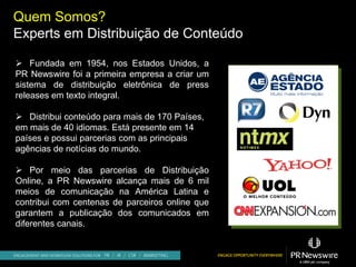 Quem Somos?
Experts em Distribuição de Conteúdo

 Fundada em 1954, nos Estados Unidos, a
PR Newswire foi a primeira empresa a criar um
sistema de distribuição eletrônica de press
releases em texto integral.

 Distribui conteúdo para mais de 170 Países,
em mais de 40 idiomas. Está presente em 14
países e possui parcerias com as principais
agências de notícias do mundo.

 Por meio das parcerias de Distribuição
Online, a PR Newswire alcança mais de 6 mil
meios de comunicação na América Latina e
contribui com centenas de parceiros online que
garantem a publicação dos comunicados em
diferentes canais.
 