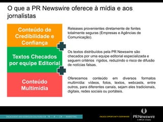O que a PR Newswire oferece à mídia e aos
jornalistas
                       Releases provenientes diretamente de fontes
   Conteúdo de         totalmente seguras (Empresas e Agências de
  Credibilidade e      Comunicação).
    Confiança
                       Os textos distribuídos pela PR Newswire são
 Textos Checados       checados por uma equipe editorial especializada e
                       seguem critérios rígidos, reduzindo o risco de difusão
por equipe Editorial   de notícias falsas.


                       Oferecemos conteúdo em diversos formatos
    Conteúdo           multimídia: vídeos, fotos, textos, webcasts, entre
                       outros, para diferentes canais, sejam eles tradicionais,
    Multimídia         digitais, redes sociais ou portáteis.
 