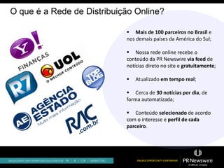O que é a Rede de Distribuição Online?

                             Mais de 100 parceiros no Brasil e
                            nos demais países da América do Sul;

                             Nossa rede online recebe o
                            conteúdo da PR Newswire via feed de
                            notícias direto no site e gratuitamente;

                               Atualizado em tempo real;

                             Cerca de 30 notícias por dia, de
                            forma automatizada;

                             Conteúdo selecionado de acordo
                            com o interesse e perfil de cada
                            parceiro.




                                                      UOL
 