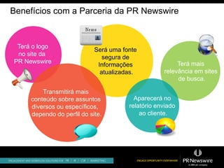 Benefícios com a Parceria da PR Newswire


 Terá o logo
                            Será uma fonte
 no site da
                               segura de
PR Newswire                                             Terá mais
                             Informações
                              atualizadas.         relevância em sites
                                                        de busca.

         Transmitirá mais
     conteúdo sobre assuntos             Aparecerá no
     diversos ou específicos,          relatório enviado
     dependo do perfil do site.            ao cliente.
 