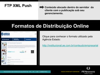 FTP XML Push     Conteúdo alocado dentro do servidor do
                 cliente com a publicação sob seu
                 gerenciamento.




   Formatos de Distribuição Online
               Clique para conhecer o formato utilizado pela
               Agência Estado:

               http://institucional.ae.com.br/conteudo/empresarial
 