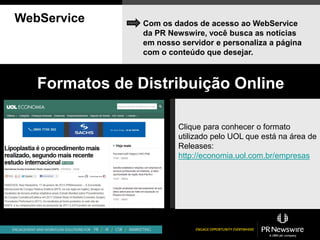 WebService      Com os dados de acesso ao WebService
                da PR Newswire, você busca as notícias
                em nosso servidor e personaliza a página
                com o conteúdo que desejar.



   Formatos de Distribuição Online

                        Clique para conhecer o formato
                        utilizado pelo UOL que está na área de
                        Releases:
                        http://economia.uol.com.br/empresas
 