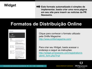 Widget           Este formato automatizado é simples de
                 implementar, basta criar uma nova página
                 em seu site para inserir as notícias da PR
                 Newswire.



   Formatos de Distribuição Online
               Clique para conhecer o formato utilizado
               pela Onlife Magazine:
               http://www.onlifemagazine.com/


               Para criar seu Widget, basta acessar o
               endereço e seguir as instruções:
               http://widget.prnewswire.com/registration/s
               ubmit_form.php?l=pt
 