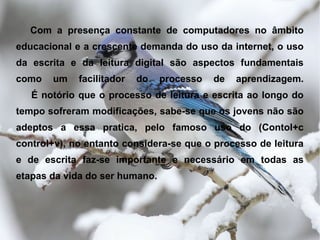 Com a presença constante de computadores no âmbito
educacional e a crescente demanda do uso da internet, o uso
da escrita e da leitura digital são aspectos fundamentais
como   um    facilitador   do   processo   de   aprendizagem.
   É notório que o processo de leitura e escrita ao longo do
tempo sofreram modificações, sabe-se que os jovens não são
adeptos a essa pratica, pelo famoso uso do (Contol+c
control+v), no entanto considera-se que o processo de leitura
e de escrita faz-se importante e necessário em todas as
etapas da vida do ser humano.
 