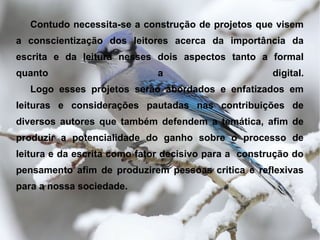 Contudo necessita-se a construção de projetos que visem
a conscientização dos leitores acerca da importância da
escrita e da leitura nesses dois aspectos tanto a formal
quanto                        a                       digital.
   Logo esses projetos serão abordados e enfatizados em
leituras e considerações pautadas nas contribuições de
diversos autores que também defendem a temática, afim de
produzir a potencialidade do ganho sobre o processo de
leitura e da escrita como fator decisivo para a construção do
pensamento afim de produzirem pessoas critica e reflexivas
para a nossa sociedade.
 