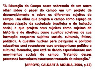 ““A Educação do Campo nasce sobretudo de um outroA Educação do Campo nasce sobretudo de um outro
olhar sobre o papel do campo em um projeto deolhar sobre o papel do campo em um projeto de
desenvolvimento e sobre os diferentes sujeitos dodesenvolvimento e sobre os diferentes sujeitos do
campo. Um olhar que projeta o campo como espaço decampo. Um olhar que projeta o campo como espaço de
democratização da sociedade brasileira e de inclusãodemocratização da sociedade brasileira e de inclusão
social, e que projeta seus sujeitos como sujeitos desocial, e que projeta seus sujeitos como sujeitos de
história e de direitos; como sujeitos coletivos de suahistória e de direitos; como sujeitos coletivos de sua
formação enquanto sujeitos sociais, culturais, éticos,formação enquanto sujeitos sociais, culturais, éticos,
políticos. A questão nuclear para pesquisas e políticaspolíticos. A questão nuclear para pesquisas e políticas
educativas será reconhecer esse protagonismo político eeducativas será reconhecer esse protagonismo político e
cultural, formador, que está se dando especialmente noscultural, formador, que está se dando especialmente nos
movimentos sociais do campo. Tratando dessesmovimentos sociais do campo. Tratando desses
processos formadores estaremos tratando de educação.”processos formadores estaremos tratando de educação.”
(ARROYO, CALDART & MOLINA, 2004, p.12)(ARROYO, CALDART & MOLINA, 2004, p.12)
 