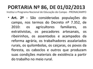 PORTARIA Nº 86, DE 01/02/2013
Institui o Programa Nacional de Educação do Campo - PRONACAMPO
• Art. 2º - São consideradas populações do
campo, nos termos do Decreto nº 7.352, de
2010: os agricultores familiares, os
extrativistas, os pescadores artesanais, os
ribeirinhos, os assentados e acampados da
reforma agrária, os trabalhadores assalariados
rurais, os quilombolas, os caiçaras, os povos da
floresta, os caboclos e outros que produzam
suas condições materiais de existência a partir
do trabalho no meio rural.
 
