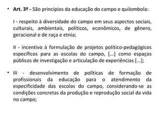 • Art. 3º - São princípios da educação do campo e quilombola:
I - respeito à diversidade do campo em seus aspectos sociais,
culturais, ambientais, políticos, econômicos, de gênero,
geracional e de raça e etnia;
II - incentivo à formulação de projetos político-pedagógicos
específicos para as escolas do campo, [...] como espaços
públicos de investigação e articulação de experiências [...];
• III - desenvolvimento de políticas de formação de
profissionais da educação para o atendimento da
especificidade das escolas do campo, considerando-se as
condições concretas da produção e reprodução social da vida
no campo;
 