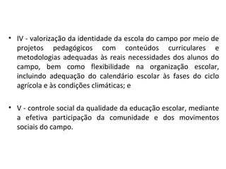 • IV - valorização da identidade da escola do campo por meio de
projetos pedagógicos com conteúdos curriculares e
metodologias adequadas às reais necessidades dos alunos do
campo, bem como flexibilidade na organização escolar,
incluindo adequação do calendário escolar às fases do ciclo
agrícola e às condições climáticas; e
• V - controle social da qualidade da educação escolar, mediante
a efetiva participação da comunidade e dos movimentos
sociais do campo.
 