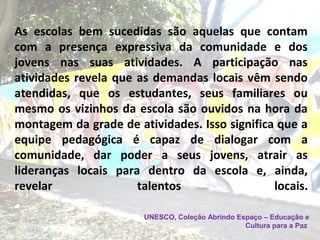 As escolas bem sucedidas são aquelas que contam
com a presença expressiva da comunidade e dos
jovens nas suas atividades. A participação nas
atividades revela que as demandas locais vêm sendo
atendidas, que os estudantes, seus familiares ou
mesmo os vizinhos da escola são ouvidos na hora da
montagem da grade de atividades. Isso significa que a
equipe pedagógica é capaz de dialogar com a
comunidade, dar poder a seus jovens, atrair as
lideranças locais para dentro da escola e, ainda,
revelar talentos locais.
UNESCO, Coleção Abrindo Espaço – Educação e
Cultura para a Paz
 