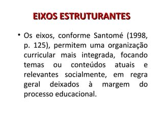 EIXOS ESTRUTURANTESEIXOS ESTRUTURANTES
• Os eixos, conforme Santomé (1998,
p. 125), permitem uma organização
curricular mais integrada, focando
temas ou conteúdos atuais e
relevantes socialmente, em regra
geral deixados à margem do
processo educacional.
 