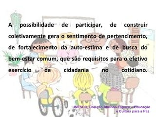 A possibilidade de participar, de construir
coletivamente gera o sentimento de pertencimento,
de fortalecimento da auto-estima e de busca do
bem-estar comum, que são requisitos para o efetivo
exercício da cidadania no cotidiano.
UNESCO, Coleção Abrindo Espaço – Educação
e Cultura para a Paz
 