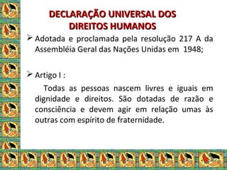 DECLARAÇÃO UNIVERSAL DOSDECLARAÇÃO UNIVERSAL DOS
DIREITOS HUMANOSDIREITOS HUMANOS
 Adotada e proclamada pela resolução 217 A da
Assembléia Geral das Nações Unidas em 1948;
 Artigo I :
Todas as pessoas nascem livres e iguais em
dignidade e direitos. São dotadas de razão e
consciência e devem agir em relação umas às
outras com espírito de fraternidade.
 