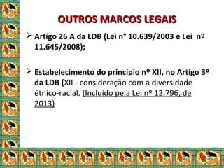 OUTROS MARCOS LEGAISOUTROS MARCOS LEGAIS
 Artigo 26 A da LDB (Lei n° 10.639/2003 e Lei nº
11.645/2008);
 Estabelecimento do princípio nº XII, no Artigo 3º
da LDB (XII - consideração com a diversidade
étnico-racial. (Incluído pela Lei nº 12.796, de
2013)
 