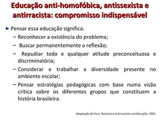 Educação anti-homofóbica, antissexista eEducação anti-homofóbica, antissexista e
antirracista: compromisso indispensávelantirracista: compromisso indispensável
Pensar essa educação significa:
– Reconhecer a existência do problema;
– Buscar permanentemente a reflexão;
– Repudiar toda e qualquer atitude preconceituosa e
discriminatória;
– Considerar e trabalhar a diversidade presente no
ambiente escolar;
– Pensar estratégias pedagógicas com base numa visão
crítica sobre os diferentes grupos que constituem a
história brasileira.
Adaptação do livro: Racismo e antirracismo na Educação, 2001.
 