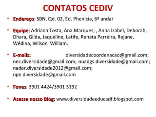 CONTATOS CEDIV
• EndereçoEndereço:: SBN, Qd. 02, Ed. Phenícia, 6º andar
• EquipeEquipe:: Adriana Tosta, Ana Marques, , Anna Izabel, Deborah,
Dhara, Gilda, Jaqueline, Latife, Renata Parreira, Rejane,
Wédina, Wilson William.
• E-mails:E-mails: diversidadecoordenacao@gmail.com;
nec.diversidade@gmail.com; nuadgs.diversidade@gmail.com;
nader.diversidade2012@gmail.com;
npe.diversidade@gmail.com
• FonesFones: 3901 4424/3901 3192
• Acesse nosso Blog:Acesse nosso Blog: www.diversidadeeducadf.blogspot.com
 