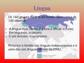 Os 160 grupos étnicos da Rússia falam cerca de 
100 idiomas: 
o A língua mais falada é a única oficial: o russo; 
o Em segundo, o tártaro; 
o E em terceiro, o ucraniano. 
Pertence à família das línguas indoeuropeias e é 
uma das seis línguas oficiais da ONU. 
 