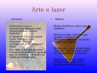 o Literatura 
A literatura russa é 
considerada uma das mais 
preponderantes a nível 
mundial. 
A "Idade de Ouro da poesia 
russa” iniciou-se com 
Alexander Pushkin, 
considerado o “Shakespeare 
Russo” . 
Em 1880, a era dos grandes 
romancistas acabou, enquanto 
que os contos se tornaram os 
estilos predominantes. 
o Música 
- Música folclórica, com o uso da 
balalaica 
- Música erudita, marcada por 
grande compositores, 
violinistas, pianistas, incluindo 
orquestras e óperas 
- Música rock, com as suas raízes 
tanto no “rock and roll” como 
no “heavy metal” ocidentais 
- Música pop, notável pelas 
batidas eletrónicas com 
alusões às tradições russas. 
 