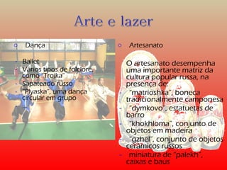 o Dança 
- Ballet 
- Vários tipos de folclore, 
como “Troika” 
- Sapateado russo 
- “Plyaska”, uma dança 
circular em grupo 
- … 
o Artesanato 
O artesanato desempenha 
uma importante matriz da 
cultura popular russa, na 
presença de: 
- “matrioshka”, boneca 
tradicionalmente camponesa 
- “dymkovo”, estatuetas de 
barro 
- “khokhloma”, conjunto de 
objetos em madeira 
- “gzhel”, conjunto de objetos 
cerâmicos russos 
- miniatura de “palekh”, 
caixas e baús 
 
