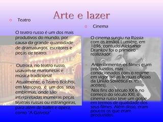o Teatro 
O teatro russo é um dos mais 
produtivos do mundo, por 
causa da grande quantidade 
de dramaturgos, escritores e 
peças de teatro. 
- Outrora, no teatro russo, 
usavam-se marionetas e 
música tradicional 
- Atualmente, o Teatro Bolshoi, 
em Moscovo, é um dos seus 
emblemas, onde são 
interpretadas inúmeras peças 
teatrais russas ou estrangeiras, 
para além de ballet e ópera, 
como “A Gaivota” 
o Cinema 
O cinema surgiu na Rússia 
com os irmãos Lumière, em 
1896, contudo Aleksandr 
Drankov foi o primeiro 
realizador. 
- Anteriormente, os filmes eram 
produzidos, mas 
condicionados com o regime 
em vigor (só as línguas oficiais 
da União Soviética eram 
aceites). 
- Nos fins do século XX e no 
começo do século XXI, o 
cinema russo teve um golpe 
em termos de qualidade dos 
seus filmes. Além disso, eram 
poucos os que eram 
produzidos. 
 