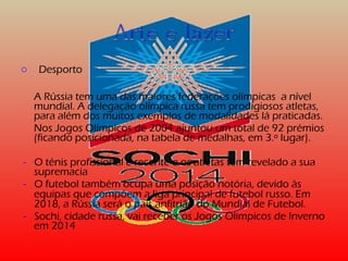 o Desporto 
A Rússia tem uma das maiores federações olímpicas a nível 
mundial. A delegação olímpica russa tem prodigiosos atletas, 
para além dos muitos exemplos de modalidades lá praticadas. 
Nos Jogos Olímpicos de 2004 ajuntou um total de 92 prémios 
(ficando posicionada, na tabela de medalhas, em 3.º lugar). 
- O ténis profissional é recente e os atletas têm revelado a sua 
supremacia 
- O futebol também ocupa uma posição notória, devido às 
equipas que compõem a liga principal de futebol russo. Em 
2018, a Rússia será o país anfitrião do Mundial de Futebol. 
- Sochi, cidade russa, vai receber os Jogos Olímpicos de Inverno 
em 2014 
 