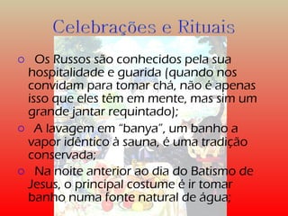 o Os Russos são conhecidos pela sua 
hospitalidade e guarida (quando nos 
convidam para tomar chá, não é apenas 
isso que eles têm em mente, mas sim um 
grande jantar requintado); 
o A lavagem em “banya”, um banho a 
vapor idêntico à sauna, é uma tradição 
conservada; 
o Na noite anterior ao dia do Batismo de 
Jesus, o principal costume é ir tomar 
banho numa fonte natural de água; 
 
