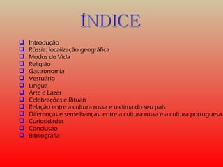  Introdução 
 Rússia: localização geográfica 
 Modos de Vida 
 Religião 
 Gastronomia 
 Vestuário 
 Língua 
 Arte e Lazer 
 Celebrações e Rituais 
 Relação entre a cultura russa e o clima do seu país 
 Diferenças e semelhanças entre a cultura russa e a cultura portuguesa 
 Curiosidades 
 Conclusão 
 Bibliografia 
 