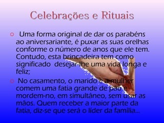 o Uma forma original de dar os parabéns 
ao aniversariante, é puxar as suas orelhas 
conforme o número de anos que ele tem. 
Contudo, esta brincadeira tem como 
significado desejar-lhe uma vida longa e 
feliz; 
o No casamento, o marido e a mulher 
comem uma fatia grande de pão e 
mordem-no, em simultâneo, sem usar as 
mãos. Quem receber a maior parte da 
fatia, diz-se que será o líder da família… 
 