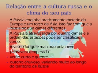 A Rússia engloba praticamente metade da 
Europa e um terço da Ásia. Isto faz com que a 
Rússia possua climas diferentes 
A Rússia é atravessada por quatro climas e a 
ordem das estações pode ser classificada 
como: 
- inverno longo e marcado pela neve 
- primavera temperada 
- verão curto e quente 
- outono chuvoso, variando muito ao longo 
do território da Rússia 
 